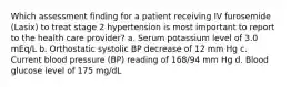 Which assessment finding for a patient receiving IV furosemide (Lasix) to treat stage 2 hypertension is most important to report to the health care provider? a. Serum potassium level of 3.0 mEq/L b. Orthostatic systolic BP decrease of 12 mm Hg c. Current blood pressure (BP) reading of 168/94 mm Hg d. Blood glucose level of 175 mg/dL