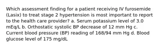 Which assessment finding for a patient receiving IV furosemide (Lasix) to treat stage 2 hypertension is most important to report to the health care provider? a. Serum potassium level of 3.0 mEq/L b. Orthostatic systolic BP decrease of 12 mm Hg c. Current blood pressure (BP) reading of 168/94 mm Hg d. Blood glucose level of 175 mg/dL