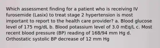 Which assessment finding for a patient who is receiving IV furosemide (Lasix) to treat stage 2 hypertension is most important to report to the health care provider? a. Blood glucose level of 175 mg/dL b. Blood potassium level of 3.0 mEq/L c. Most recent blood pressure (BP) reading of 168/94 mm Hg d. Orthostatic systolic BP decrease of 12 mm Hg