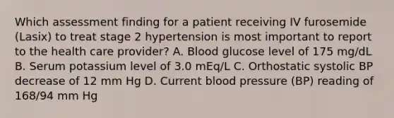 Which assessment finding for a patient receiving IV furosemide (Lasix) to treat stage 2 hypertension is most important to report to the health care provider? A. Blood glucose level of 175 mg/dL B. Serum potassium level of 3.0 mEq/L C. Orthostatic systolic BP decrease of 12 mm Hg D. Current blood pressure (BP) reading of 168/94 mm Hg