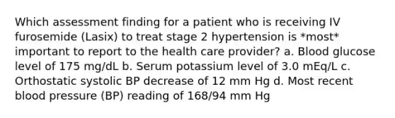 Which assessment finding for a patient who is receiving IV furosemide (Lasix) to treat stage 2 hypertension is *most* important to report to the health care provider? a. Blood glucose level of 175 mg/dL b. Serum potassium level of 3.0 mEq/L c. Orthostatic systolic BP decrease of 12 mm Hg d. Most recent blood pressure (BP) reading of 168/94 mm Hg