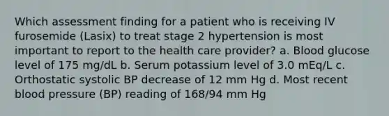 Which assessment finding for a patient who is receiving IV furosemide (Lasix) to treat stage 2 hypertension is most important to report to the health care provider? a. Blood glucose level of 175 mg/dL b. Serum potassium level of 3.0 mEq/L c. Orthostatic systolic BP decrease of 12 mm Hg d. Most recent blood pressure (BP) reading of 168/94 mm Hg