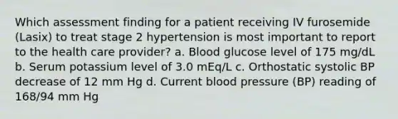 Which assessment finding for a patient receiving IV furosemide (Lasix) to treat stage 2 hypertension is most important to report to the health care provider? a. Blood glucose level of 175 mg/dL b. Serum potassium level of 3.0 mEq/L c. Orthostatic systolic BP decrease of 12 mm Hg d. Current blood pressure (BP) reading of 168/94 mm Hg