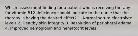 Which assessment finding for a patient who is receiving therapy for vitamin B12 deficiency should indicate to the nurse that the therapy is having the desired effect? 1. Normal serum electrolyte levels 2. Healthy skin integrity 3. Resolution of peripheral edema 4. Improved hemoglobin and hematocrit levels