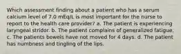 Which assessment finding about a patient who has a serum calcium level of 7.0 mEq/L is most important for the nurse to report to the health care provider? a. The patient is experiencing laryngeal stridor. b. The patient complains of generalized fatigue. c. The patients bowels have not moved for 4 days. d. The patient has numbness and tingling of the lips.