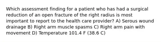 Which assessment finding for a patient who has had a surgical reduction of an open fracture of the right radius is most important to report to the health care provider? A) Serous wound drainage B) Right arm muscle spasms C) Right arm pain with movement D) Temperature 101.4 F (38.6 C)