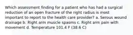 Which assessment finding for a patient who has had a surgical reduction of an open fracture of the right radius is most important to report to the health care provider? a. Serous wound drainage b. Right arm muscle spasms c. Right arm pain with movement d. Temperature 101.4 F (38.6 C)