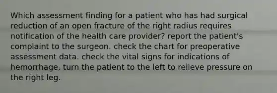 Which assessment finding for a patient who has had surgical reduction of an open fracture of the right radius requires notification of the health care provider? report the patient's complaint to the surgeon. check the chart for preoperative assessment data. check the vital signs for indications of hemorrhage. turn the patient to the left to relieve pressure on the right leg.