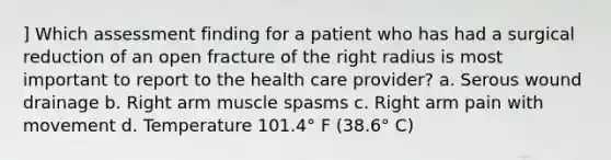 ] Which assessment finding for a patient who has had a surgical reduction of an open fracture of the right radius is most important to report to the health care provider? a. Serous wound drainage b. Right arm muscle spasms c. Right arm pain with movement d. Temperature 101.4° F (38.6° C)