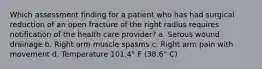 Which assessment finding for a patient who has had surgical reduction of an open fracture of the right radius requires notification of the health care provider? a. Serous wound drainage b. Right arm muscle spasms c. Right arm pain with movement d. Temperature 101.4° F (38.6° C)