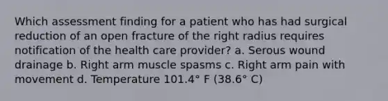 Which assessment finding for a patient who has had surgical reduction of an open fracture of the right radius requires notification of the health care provider? a. Serous wound drainage b. Right arm muscle spasms c. Right arm pain with movement d. Temperature 101.4° F (38.6° C)