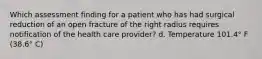 Which assessment finding for a patient who has had surgical reduction of an open fracture of the right radius requires notification of the health care provider? d. Temperature 101.4° F (38.6° C)