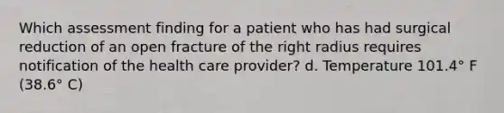 Which assessment finding for a patient who has had surgical reduction of an open fracture of the right radius requires notification of the health care provider? d. Temperature 101.4° F (38.6° C)