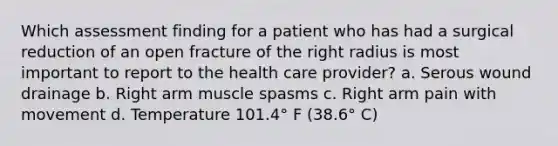 Which assessment finding for a patient who has had a surgical reduction of an open fracture of the right radius is most important to report to the health care provider? a. Serous wound drainage b. Right arm muscle spasms c. Right arm pain with movement d. Temperature 101.4° F (38.6° C)