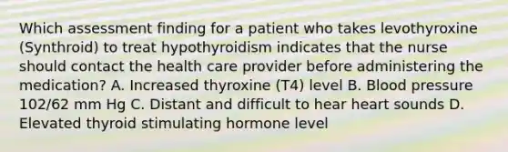 Which assessment finding for a patient who takes levothyroxine (Synthroid) to treat hypothyroidism indicates that the nurse should contact the health care provider before administering the medication? A. Increased thyroxine (T4) level B. Blood pressure 102/62 mm Hg C. Distant and difficult to hear heart sounds D. Elevated thyroid stimulating hormone level