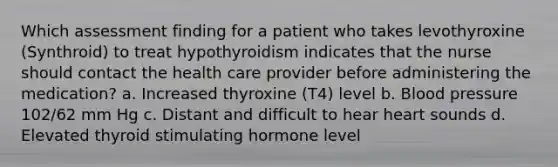 Which assessment finding for a patient who takes levothyroxine (Synthroid) to treat hypothyroidism indicates that the nurse should contact the health care provider before administering the medication? a. Increased thyroxine (T4) level b. Blood pressure 102/62 mm Hg c. Distant and difficult to hear heart sounds d. Elevated thyroid stimulating hormone level