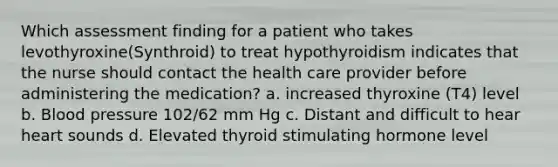 Which assessment finding for a patient who takes levothyroxine(Synthroid) to treat hypothyroidism indicates that the nurse should contact the health care provider before administering the medication? a. increased thyroxine (T4) level b. Blood pressure 102/62 mm Hg c. Distant and difficult to hear heart sounds d. Elevated thyroid stimulating hormone level