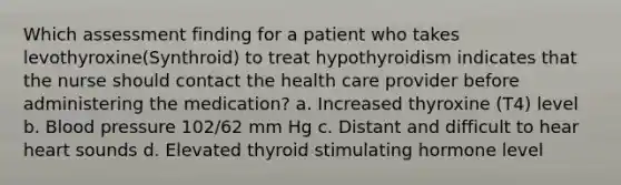 Which assessment finding for a patient who takes levothyroxine(Synthroid) to treat hypothyroidism indicates that the nurse should contact the health care provider before administering the medication? a. Increased thyroxine (T4) level b. Blood pressure 102/62 mm Hg c. Distant and difficult to hear heart sounds d. Elevated thyroid stimulating hormone level