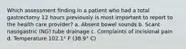 Which assessment finding in a patient who had a total gastrectomy 12 hours previously is most important to report to the health care provider? a. Absent bowel sounds b. Scant nasogastric (NG) tube drainage c. Complaints of incisional pain d. Temperature 102.1° F (38.9° C)