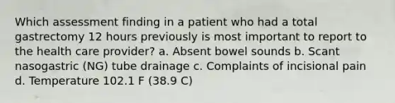 Which assessment finding in a patient who had a total gastrectomy 12 hours previously is most important to report to the health care provider? a. Absent bowel sounds b. Scant nasogastric (NG) tube drainage c. Complaints of incisional pain d. Temperature 102.1 F (38.9 C)