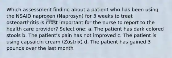 Which assessment finding about a patient who has been using the NSAID naproxen (Naprosyn) for 3 weeks to treat osteoarthritis is most important for the nurse to report to the health care provider? Select one: a. The patient has dark colored stools b. The patient's pain has not improved c. The patient is using capsaicin cream (Zostrix) d. The patient has gained 3 pounds over the last month