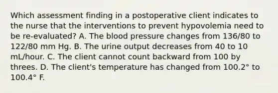 Which assessment finding in a postoperative client indicates to the nurse that the interventions to prevent hypovolemia need to be re-evaluated? A. The blood pressure changes from 136/80 to 122/80 mm Hg. B. The urine output decreases from 40 to 10 mL/hour. C. The client cannot count backward from 100 by threes. D. The client's temperature has changed from 100.2° to 100.4° F.