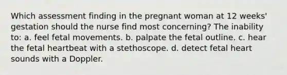 Which assessment finding in the pregnant woman at 12 weeks' gestation should the nurse find most concerning? The inability to: a. feel fetal movements. b. palpate the fetal outline. c. hear the fetal heartbeat with a stethoscope. d. detect fetal heart sounds with a Doppler.