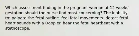 Which assessment finding in the pregnant woman at 12 weeks' gestation should the nurse find most concerning? The inability to: palpate the fetal outline. feel fetal movements. detect fetal heart sounds with a Doppler. hear the fetal heartbeat with a stethoscope.