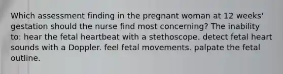 Which assessment finding in the pregnant woman at 12 weeks' gestation should the nurse find most concerning? The inability to: hear the fetal heartbeat with a stethoscope. detect fetal heart sounds with a Doppler. feel fetal movements. palpate the fetal outline.