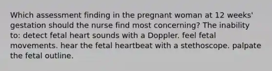 Which assessment finding in the pregnant woman at 12 weeks' gestation should the nurse find most concerning? The inability to: detect fetal heart sounds with a Doppler. feel fetal movements. hear the fetal heartbeat with a stethoscope. palpate the fetal outline.