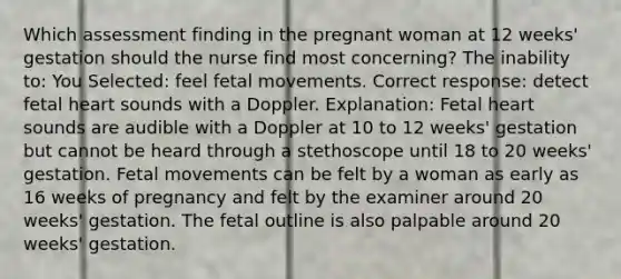 Which assessment finding in the pregnant woman at 12 weeks' gestation should the nurse find most concerning? The inability to: You Selected: feel fetal movements. Correct response: detect fetal heart sounds with a Doppler. Explanation: Fetal heart sounds are audible with a Doppler at 10 to 12 weeks' gestation but cannot be heard through a stethoscope until 18 to 20 weeks' gestation. Fetal movements can be felt by a woman as early as 16 weeks of pregnancy and felt by the examiner around 20 weeks' gestation. The fetal outline is also palpable around 20 weeks' gestation.