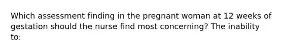 Which assessment finding in the pregnant woman at 12 weeks of gestation should the nurse find most concerning? The inability to: