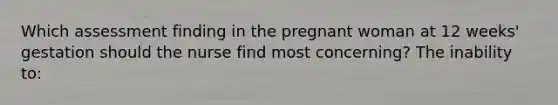 Which assessment finding in the pregnant woman at 12 weeks' gestation should the nurse find most concerning? The inability to: