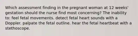 Which assessment finding in the pregnant woman at 12 weeks' gestation should the nurse find most concerning? The inability to: feel fetal movements. detect fetal heart sounds with a Doppler. palpate the fetal outline. hear the fetal heartbeat with a stethoscope.