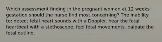 Which assessment finding in the pregnant woman at 12 weeks' gestation should the nurse find most concerning? The inability to: detect fetal heart sounds with a Doppler. hear the fetal heartbeat with a stethoscope. feel fetal movements. palpate the fetal outline.