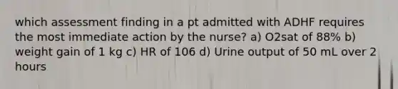 which assessment finding in a pt admitted with ADHF requires the most immediate action by the nurse? a) O2sat of 88% b) weight gain of 1 kg c) HR of 106 d) Urine output of 50 mL over 2 hours