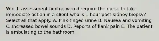 Which assessment finding would require the nurse to take immediate action in a client who is 1 hour post kidney biopsy? Select all that apply. A. Pink-tinged urine B. Nausea and vomiting C. Increased bowel sounds D. Reports of flank pain E. The patient is ambulating to the bathroom