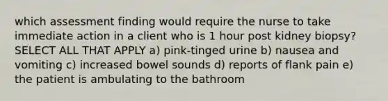 which assessment finding would require the nurse to take immediate action in a client who is 1 hour post kidney biopsy? SELECT ALL THAT APPLY a) pink-tinged urine b) nausea and vomiting c) increased bowel sounds d) reports of flank pain e) the patient is ambulating to the bathroom