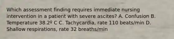 Which assessment finding requires immediate nursing intervention in a patient with severe ascites? A. Confusion B. Temperature 38.2º C C. Tachycardia, rate 110 beats/min D. Shallow respirations, rate 32 breaths/min