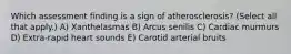 Which assessment finding is a sign of atherosclerosis? (Select all that apply.) A) Xanthelasmas B) Arcus senilis C) Cardiac murmurs D) Extra-rapid heart sounds E) Carotid arterial bruits