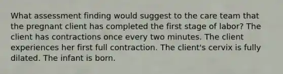 What assessment finding would suggest to the care team that the pregnant client has completed the first stage of labor? The client has contractions once every two minutes. The client experiences her first full contraction. The client's cervix is fully dilated. The infant is born.