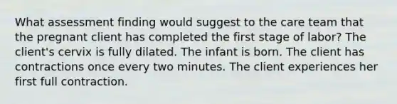 What assessment finding would suggest to the care team that the pregnant client has completed the first stage of labor? The client's cervix is fully dilated. The infant is born. The client has contractions once every two minutes. The client experiences her first full contraction.