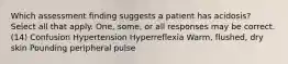 Which assessment finding suggests a patient has acidosis? Select all that apply. One, some, or all responses may be correct. (14) Confusion Hypertension Hyperreflexia Warm, flushed, dry skin Pounding peripheral pulse