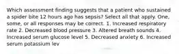 Which assessment finding suggests that a patient who sustained a spider bite 12 hours ago has sepsis? Select all that apply. One, some, or all responses may be correct. 1. Increased respiratory rate 2. Decreased blood pressure 3. Altered breath sounds 4. Increased serum glucose level 5. Decreased anxiety 6. Increased serum potassium lev