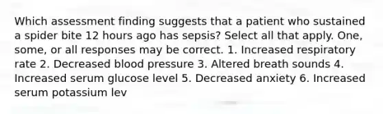 Which assessment finding suggests that a patient who sustained a spider bite 12 hours ago has sepsis? Select all that apply. One, some, or all responses may be correct. 1. Increased respiratory rate 2. Decreased blood pressure 3. Altered breath sounds 4. Increased serum glucose level 5. Decreased anxiety 6. Increased serum potassium lev