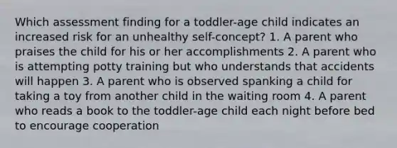 Which assessment finding for a toddler-age child indicates an increased risk for an unhealthy self-concept? 1. A parent who praises the child for his or her accomplishments 2. A parent who is attempting potty training but who understands that accidents will happen 3. A parent who is observed spanking a child for taking a toy from another child in the waiting room 4. A parent who reads a book to the toddler-age child each night before bed to encourage cooperation