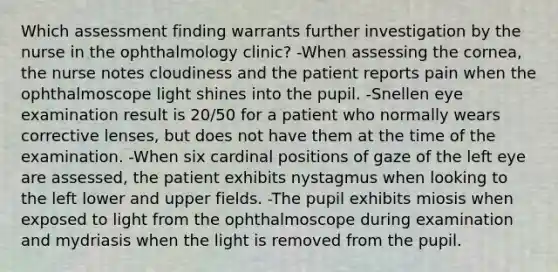 Which assessment finding warrants further investigation by the nurse in the ophthalmology clinic? -When assessing the cornea, the nurse notes cloudiness and the patient reports pain when the ophthalmoscope light shines into the pupil. -Snellen eye examination result is 20/50 for a patient who normally wears corrective lenses, but does not have them at the time of the examination. -When six cardinal positions of gaze of the left eye are assessed, the patient exhibits nystagmus when looking to the left lower and upper fields. -The pupil exhibits miosis when exposed to light from the ophthalmoscope during examination and mydriasis when the light is removed from the pupil.