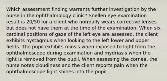 Which assessment finding warrants further investigation by the nurse in the ophthalmology clinic? Snellen eye examination result is 20/50 for a client who normally wears corrective lenses but does not have them at the time of the examination. When six cardinal positions of gaze of the left eye are assessed, the client exhibits nystagmus when looking to the left lower and upper fields. The pupil exhibits miosis when exposed to light from the ophthalmoscope during examination and mydriasis when the light is removed from the pupil. When assessing the cornea, the nurse notes cloudiness and the client reports pain when the ophthalmoscope light shines into the pupil.