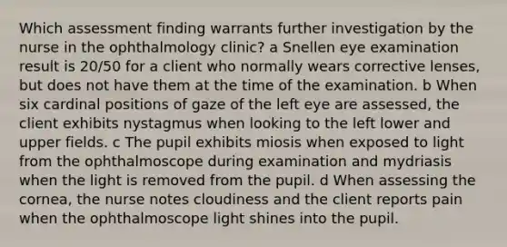 Which assessment finding warrants further investigation by the nurse in the ophthalmology clinic? a Snellen eye examination result is 20/50 for a client who normally wears corrective lenses, but does not have them at the time of the examination. b When six cardinal positions of gaze of the left eye are assessed, the client exhibits nystagmus when looking to the left lower and upper fields. c The pupil exhibits miosis when exposed to light from the ophthalmoscope during examination and mydriasis when the light is removed from the pupil. d When assessing the cornea, the nurse notes cloudiness and the client reports pain when the ophthalmoscope light shines into the pupil.