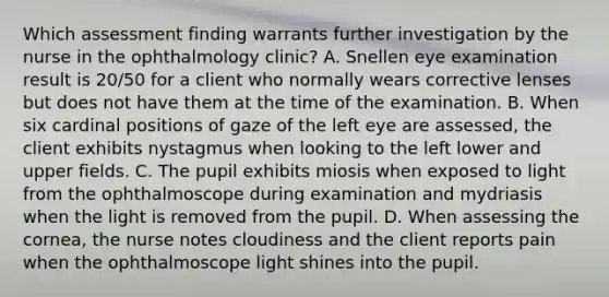 Which assessment finding warrants further investigation by the nurse in the ophthalmology clinic? A. Snellen eye examination result is 20/50 for a client who normally wears corrective lenses but does not have them at the time of the examination. B. When six cardinal positions of gaze of the left eye are assessed, the client exhibits nystagmus when looking to the left lower and upper fields. C. The pupil exhibits miosis when exposed to light from the ophthalmoscope during examination and mydriasis when the light is removed from the pupil. D. When assessing the cornea, the nurse notes cloudiness and the client reports pain when the ophthalmoscope light shines into the pupil.